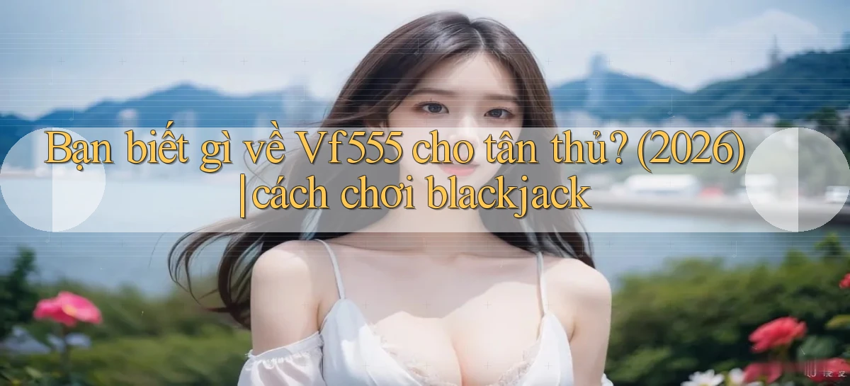 Bạn biết gì về Vf555 cho tân thủ (2026) cách chơi blackjack