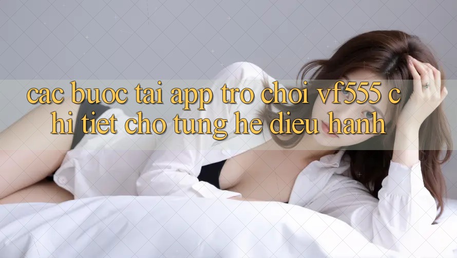 Các bước Tải App Trò chơi VF555 Chi Tiết Cho Từng Hệ Điều Hành Các bước Tải App Trò chơi VF555 Chi Tiết Cho Từng Hệ Điều Hành