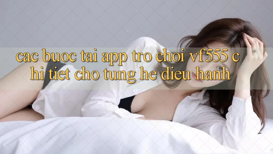 Các bước Tải App Trò chơi VF555 Chi Tiết Cho Từng Hệ Điều Hành Các bước Tải App Trò chơi VF555 Chi Tiết Cho Từng Hệ Điều Hành