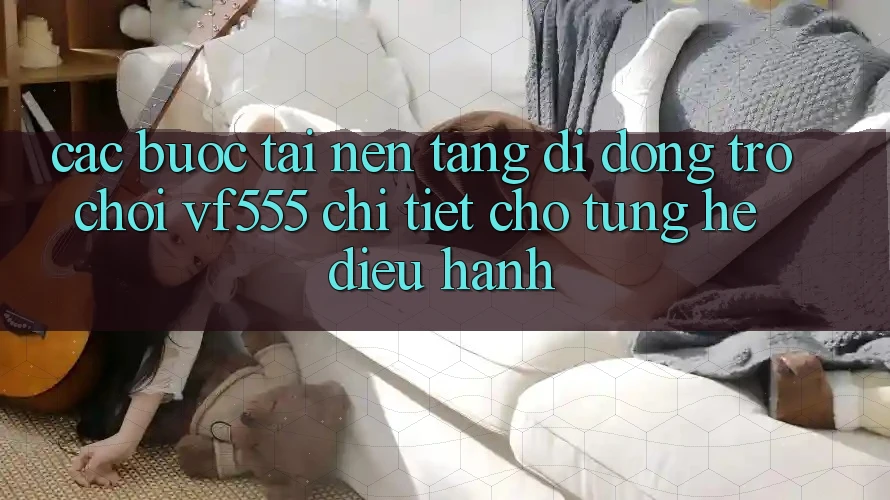 Các bước Tải Nền tảng di động Trò chơi VF555 Chi Tiết Cho Từng Hệ Điều Hành Các bước Tải Nền tảng di động Trò chơi VF555 Chi Tiết Cho Từng Hệ Điều Hành