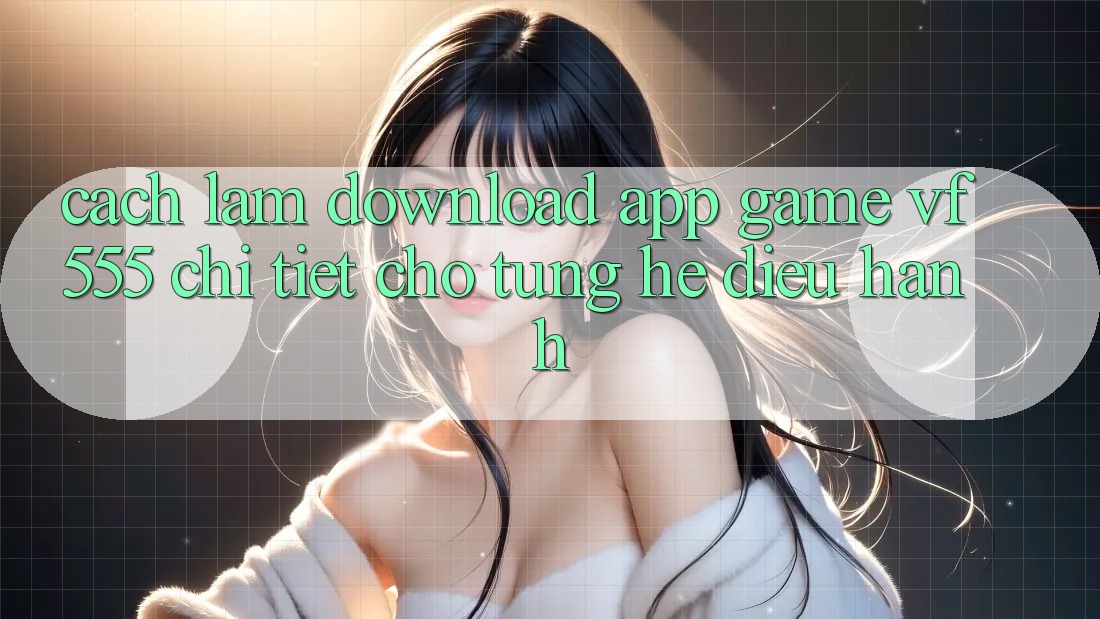 Cách làm Download App Game VF555 Chi Tiết Cho Từng Hệ Điều Hành