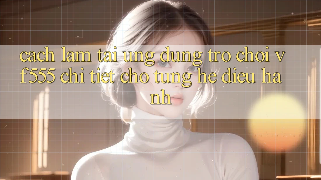 Cách làm Tải Ứng dụng Trò chơi VF555 Chi Tiết Cho Từng Hệ Điều Hành