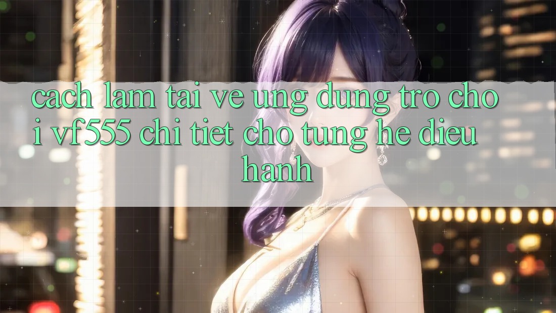 Cách làm Tải về Ứng dụng Trò chơi VF555 Chi Tiết Cho Từng Hệ Điều Hành Cách làm Tải về Ứng dụng Trò chơi VF555 Chi Tiết Cho Từng Hệ Điều Hành