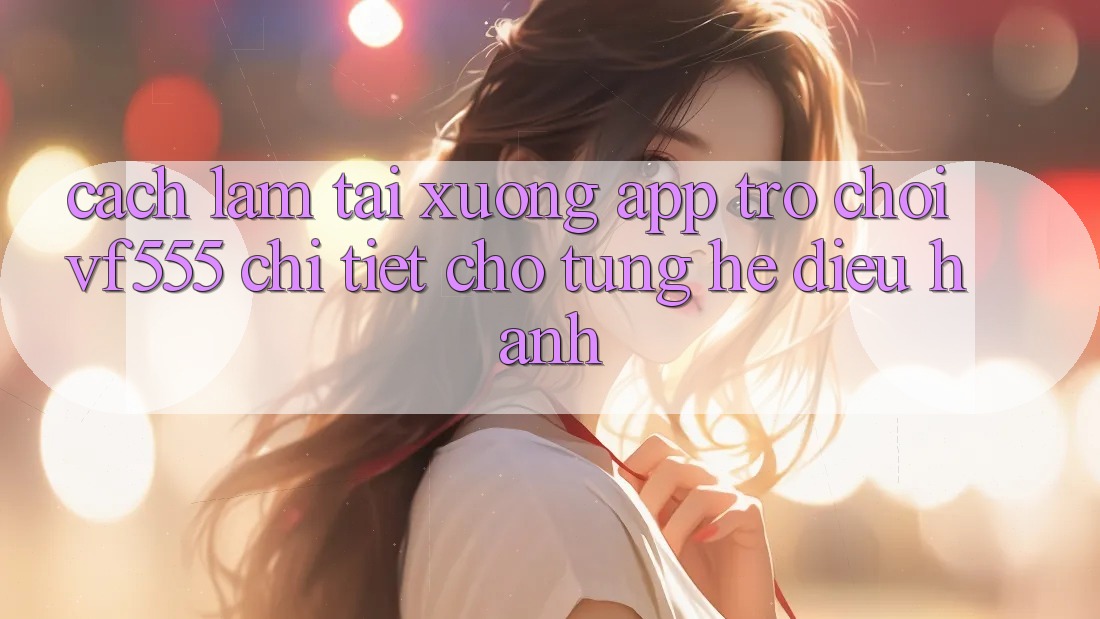 Cách làm Tải xuống App Trò chơi VF555 Chi Tiết Cho Từng Hệ Điều Hành