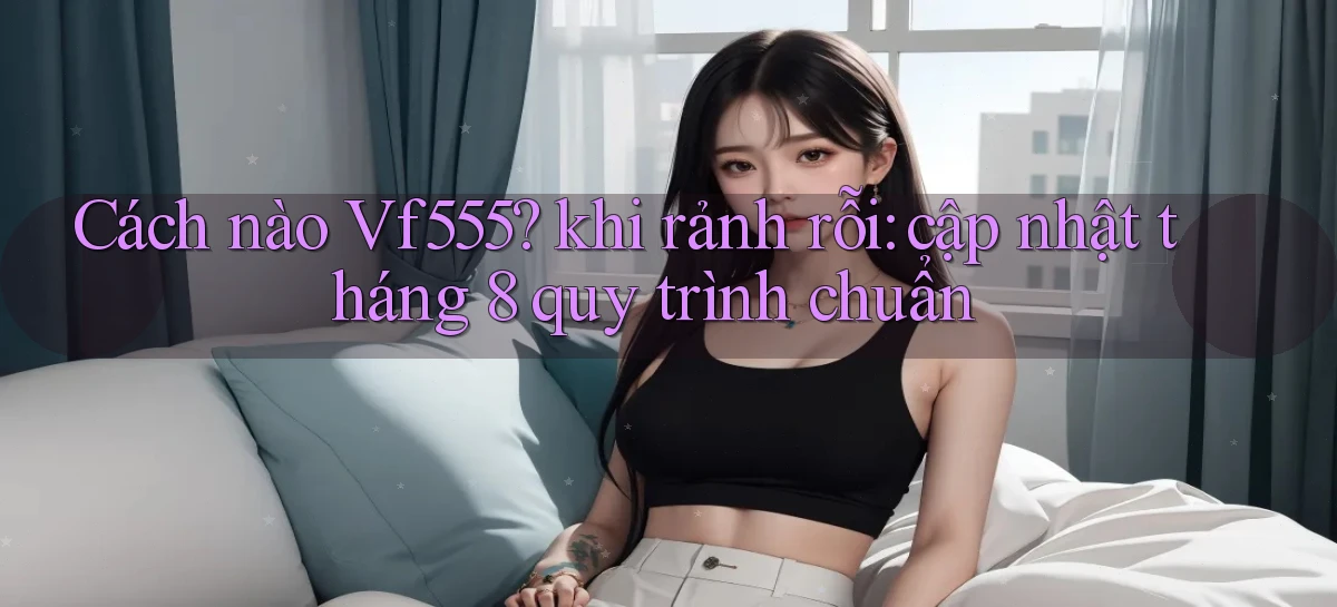 Cách nào Vf555 khi rảnh rỗi cập nhật tháng 8 quy trình chuẩn