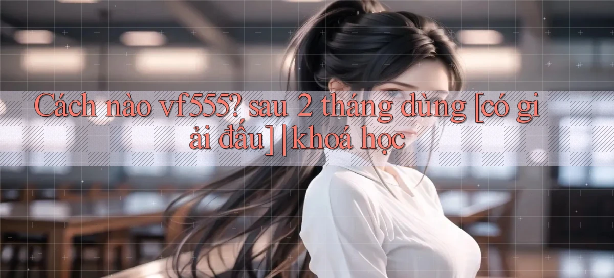 Cách nào vf555 sau 2 tháng dùng [có giải đấu] khoá học