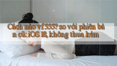 Cách nào vf555 so với phiên bản cũ iOS 18, không thua kém