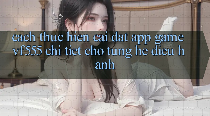 Cách thực hiện Cài đặt App Game VF555 Chi Tiết Cho Từng Hệ Điều Hành Cách thực hiện Cài đặt App Game VF555 Chi Tiết Cho Từng Hệ Điều Hành