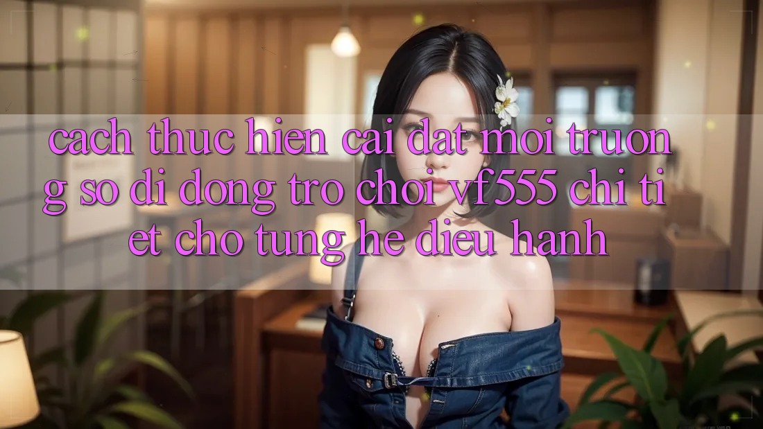 Cách thực hiện Cài đặt Môi trường số di động Trò chơi VF555 Chi Tiết Cho Từng Hệ Điều Hành