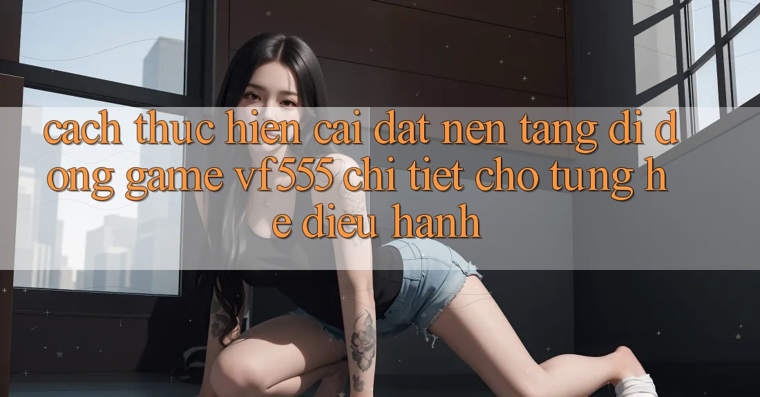 Cách thực hiện Cài đặt Nền tảng di động Game VF555 Chi Tiết Cho Từng Hệ Điều Hành Cách thực hiện Cài đặt Nền tảng di động Game VF555 Chi Tiết Cho Từng Hệ Điều Hành