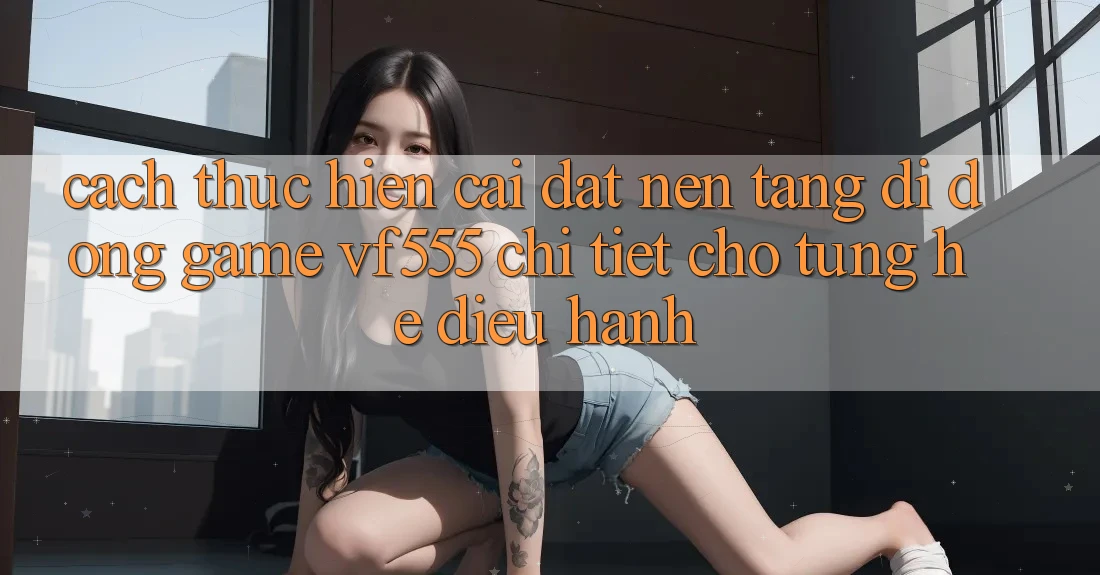 Cách thực hiện Cài đặt Nền tảng di động Game VF555 Chi Tiết Cho Từng Hệ Điều Hành Cách thực hiện Cài đặt Nền tảng di động Game VF555 Chi Tiết Cho Từng Hệ Điều Hành