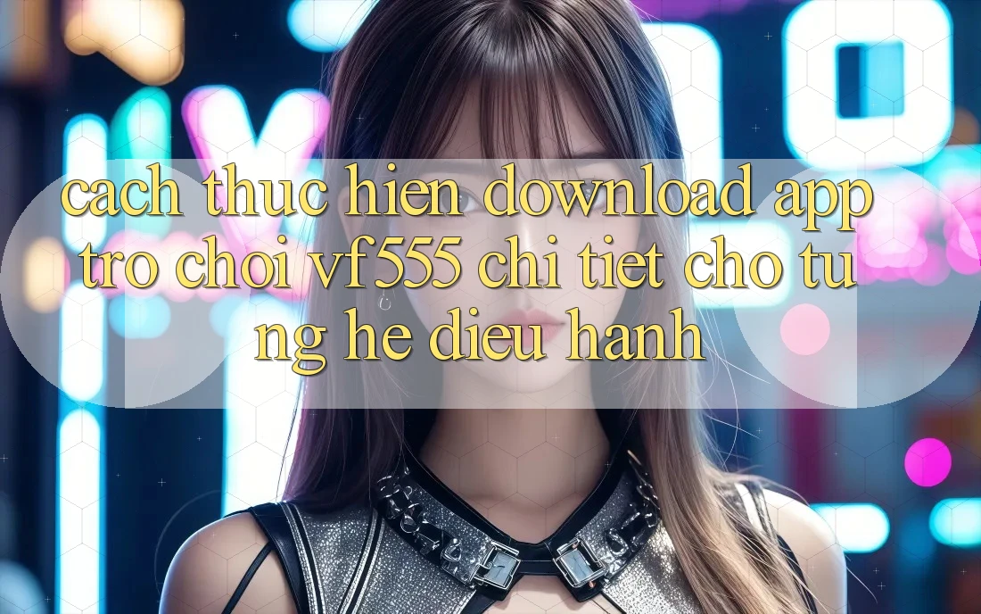 Cách thực hiện Download App Trò chơi VF555 Chi Tiết Cho Từng Hệ Điều Hành