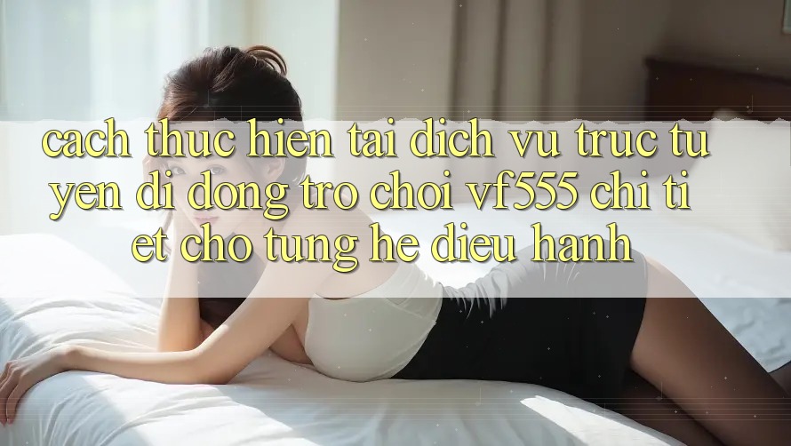 Cách thực hiện Tải Dịch vụ trực tuyến di động Trò chơi VF555 Chi Tiết Cho Từng Hệ Điều Hành