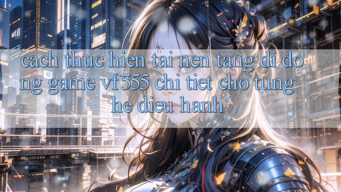 Cách thực hiện Tải Nền tảng di động Game VF555 Chi Tiết Cho Từng Hệ Điều Hành