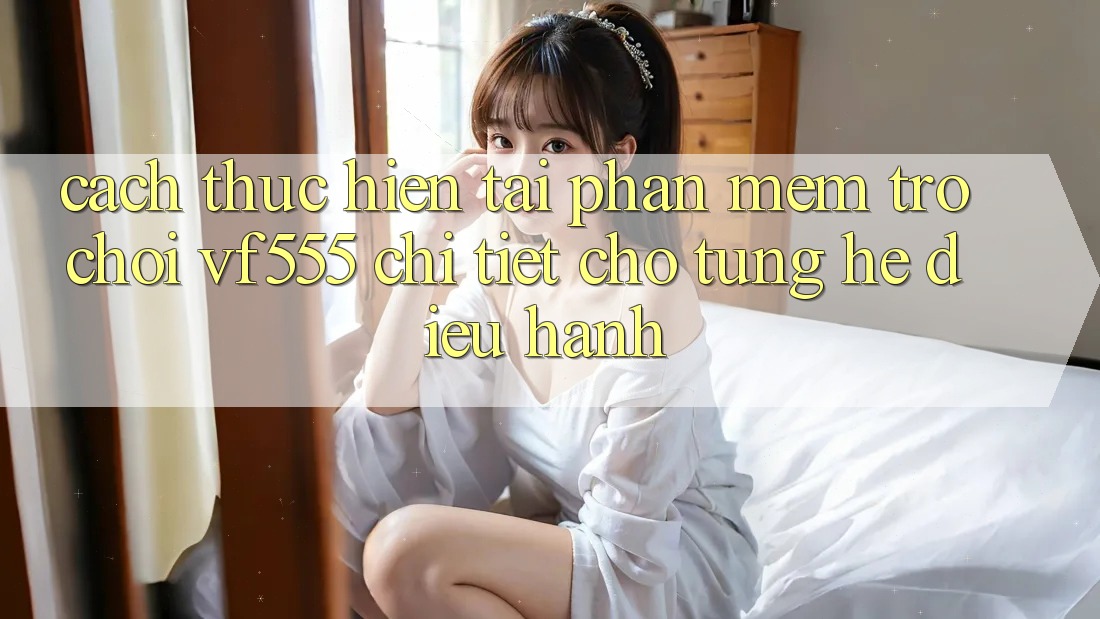 Cách thực hiện Tải Phần mềm Trò chơi VF555 Chi Tiết Cho Từng Hệ Điều Hành Cách thực hiện Tải Phần mềm Trò chơi VF555 Chi Tiết Cho Từng Hệ Điều Hành