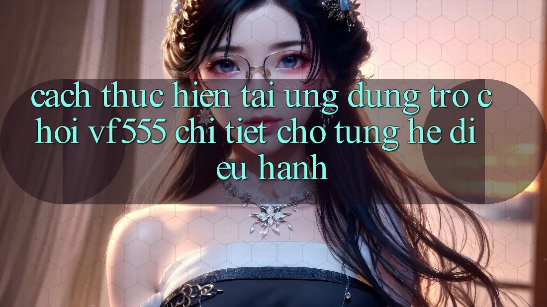 Cách thực hiện Tải Ứng dụng Trò chơi VF555 Chi Tiết Cho Từng Hệ Điều Hành