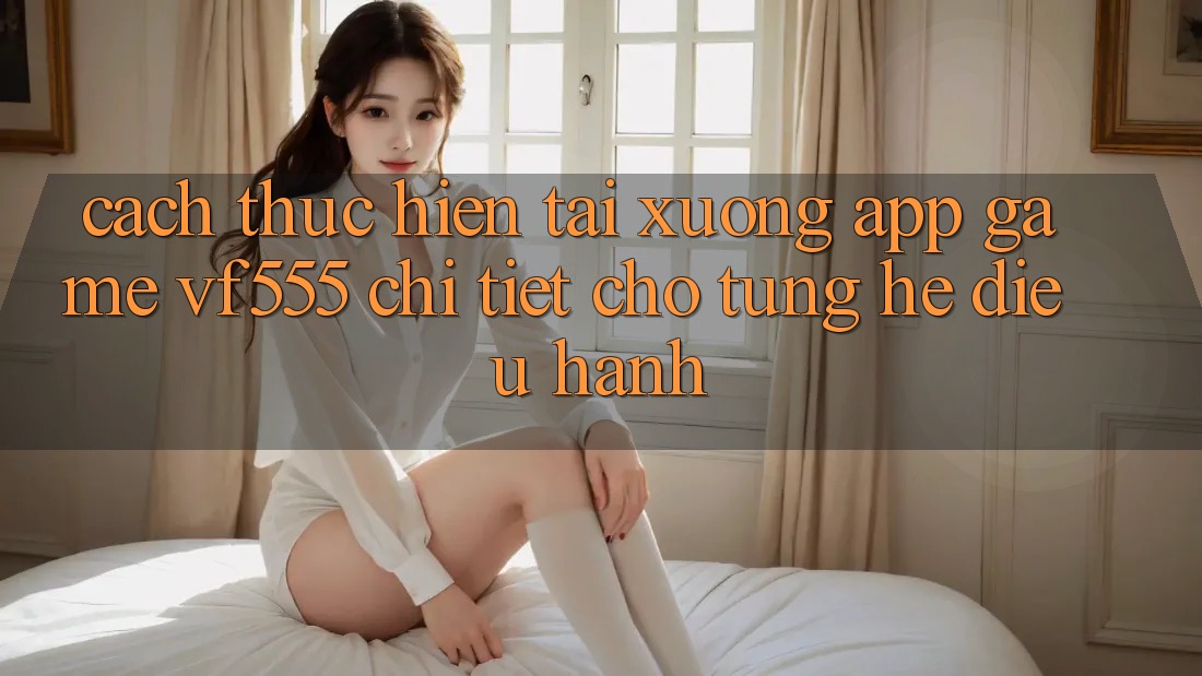 Cách thực hiện Tải xuống App Game VF555 Chi Tiết Cho Từng Hệ Điều Hành Cách thực hiện Tải xuống App Game VF555 Chi Tiết Cho Từng Hệ Điều Hành