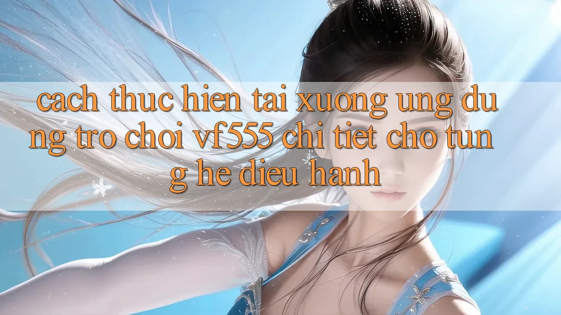 Cách thực hiện Tải xuống Ứng dụng Trò chơi VF555 Chi Tiết Cho Từng Hệ Điều Hành