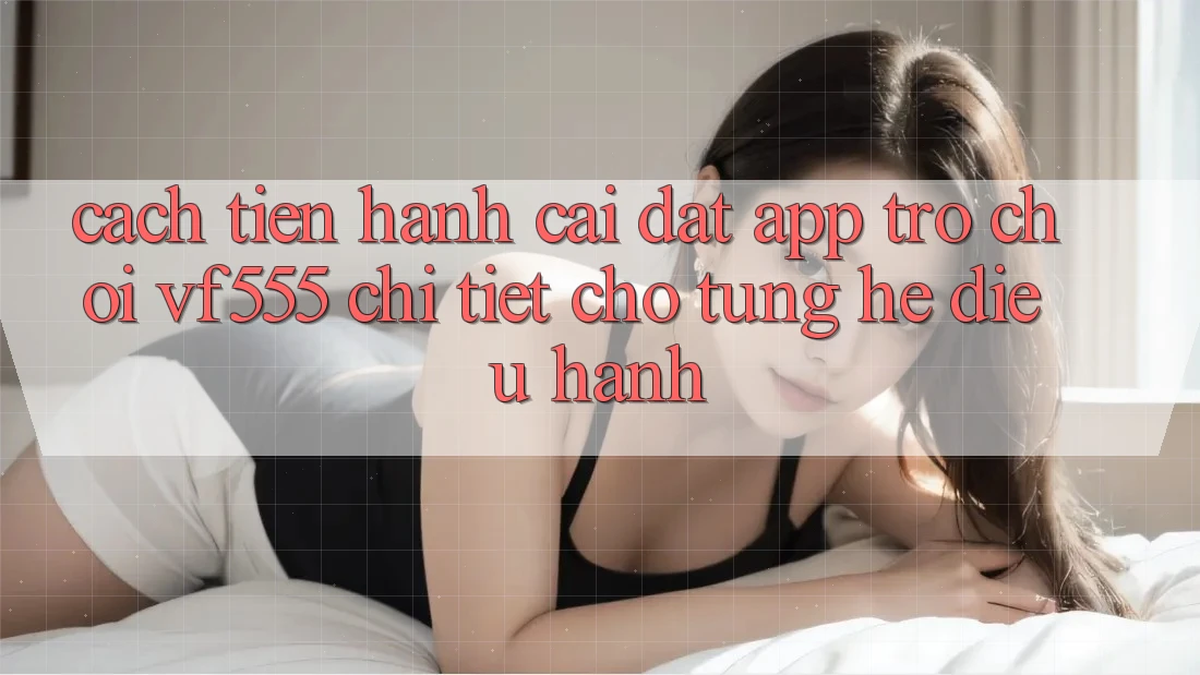 Cách tiến hành Cài đặt App Trò chơi VF555 Chi Tiết Cho Từng Hệ Điều Hành Cách tiến hành Cài đặt App Trò chơi VF555 Chi Tiết Cho Từng Hệ Điều Hành