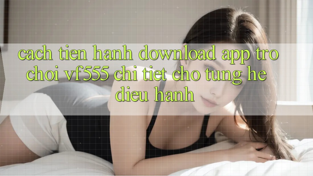 Cách tiến hành Download App Trò chơi VF555 Chi Tiết Cho Từng Hệ Điều Hành