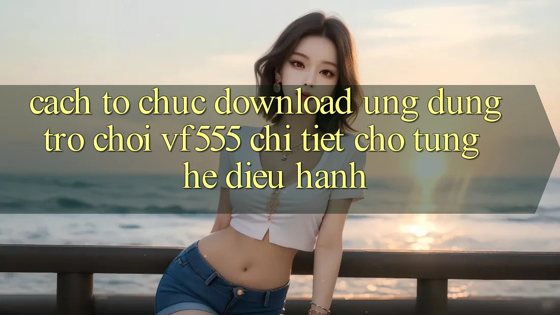 Cách tổ chức Download Ứng dụng Trò chơi VF555 Chi Tiết Cho Từng Hệ Điều Hành Cách tổ chức Download Ứng dụng Trò chơi VF555 Chi Tiết Cho Từng Hệ Điều Hành