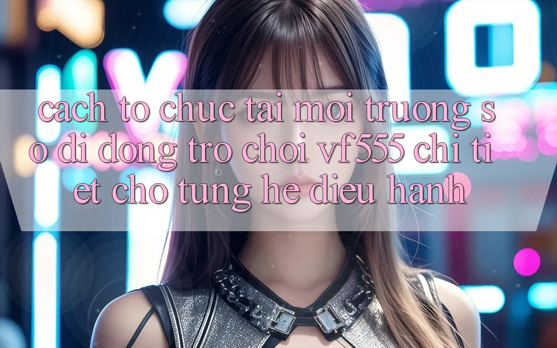 Cách tổ chức Tải Môi trường số di động Trò chơi VF555 Chi Tiết Cho Từng Hệ Điều Hành Cách tổ chức Tải Môi trường số di động Trò chơi VF555 Chi Tiết Cho Từng Hệ Điều Hành