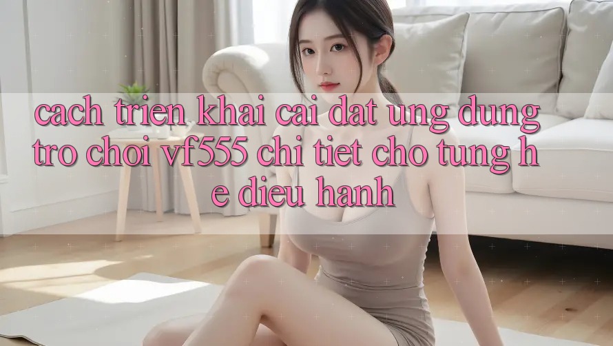Cách triển khai Cài đặt Ứng dụng Trò chơi VF555 Chi Tiết Cho Từng Hệ Điều Hành