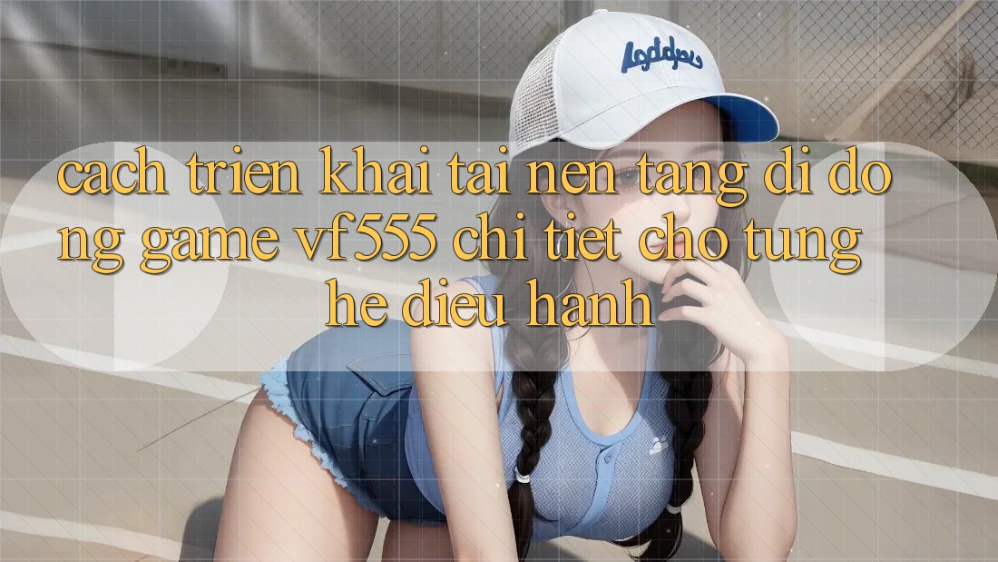 Cách triển khai Tải Nền tảng di động Game VF555 Chi Tiết Cho Từng Hệ Điều Hành