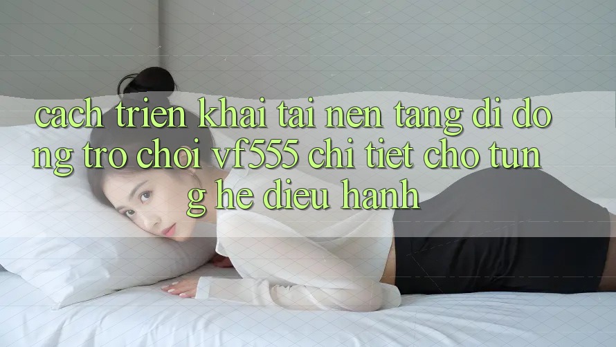 Cách triển khai Tải Nền tảng di động Trò chơi VF555 Chi Tiết Cho Từng Hệ Điều Hành