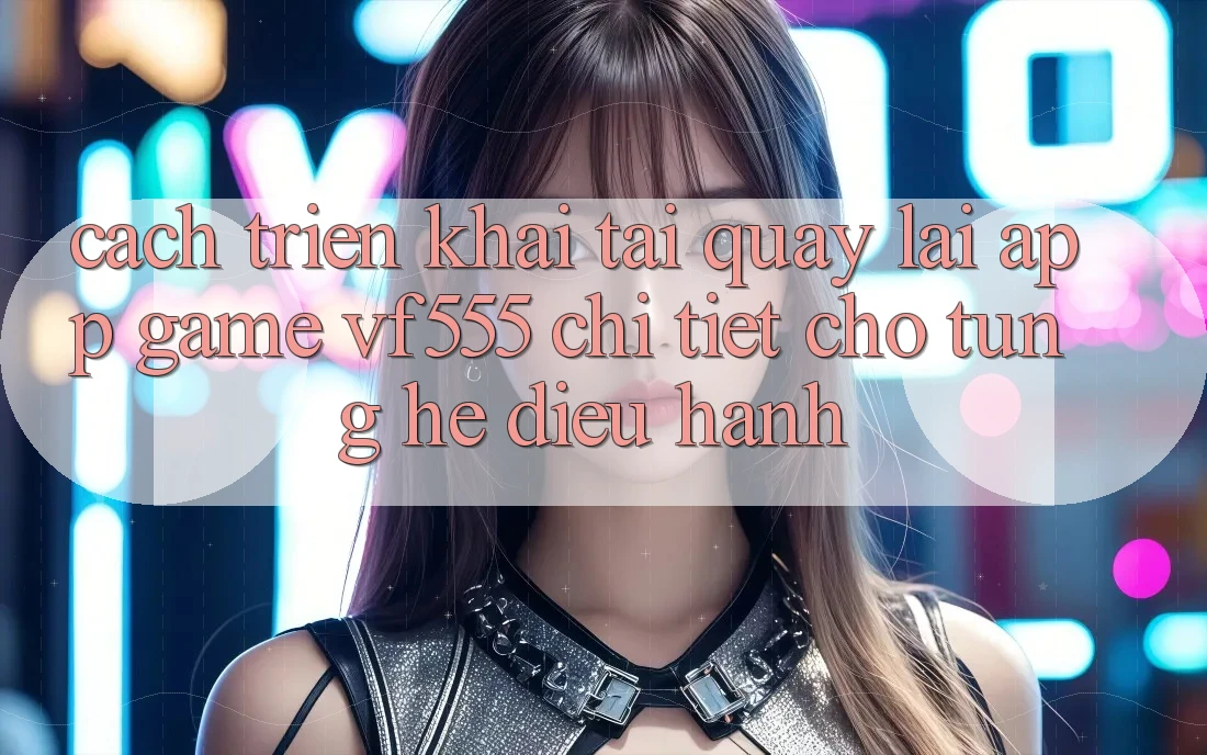 Cách triển khai Tải quay lại App Game VF555 Chi Tiết Cho Từng Hệ Điều Hành