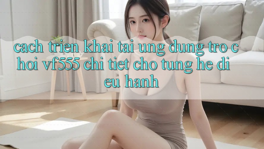 Cách triển khai Tải Ứng dụng Trò chơi VF555 Chi Tiết Cho Từng Hệ Điều Hành Cách triển khai Tải Ứng dụng Trò chơi VF555 Chi Tiết Cho Từng Hệ Điều Hành