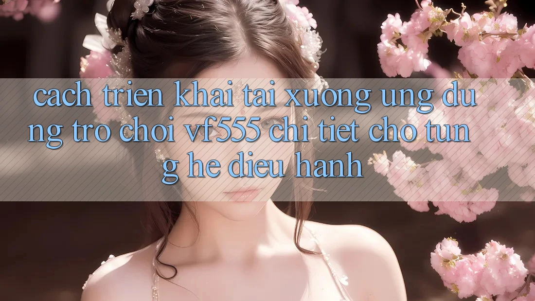 Cách triển khai Tải xuống Ứng dụng Trò chơi VF555 Chi Tiết Cho Từng Hệ Điều Hành