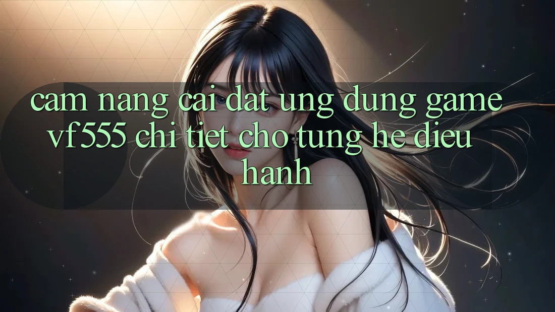 Cẩm nang Cài đặt Ứng dụng Game VF555 Chi Tiết Cho Từng Hệ Điều Hành Cẩm nang Cài đặt Ứng dụng Game VF555 Chi Tiết Cho Từng Hệ Điều Hành