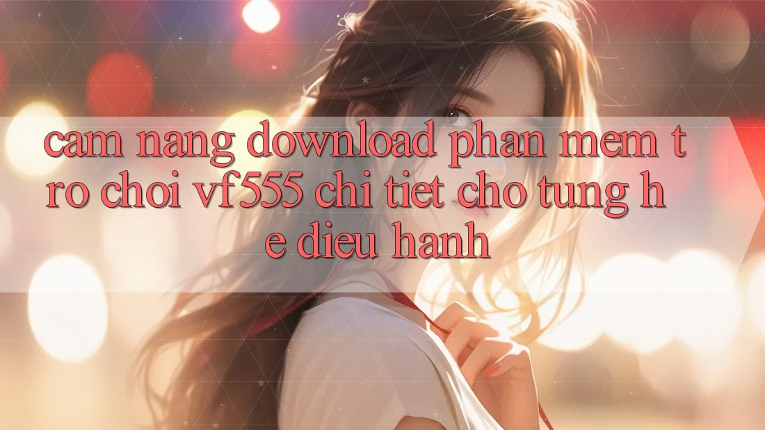 Cẩm nang Download Phần mềm Trò chơi VF555 Chi Tiết Cho Từng Hệ Điều Hành Cẩm nang Download Phần mềm Trò chơi VF555 Chi Tiết Cho Từng Hệ Điều Hành