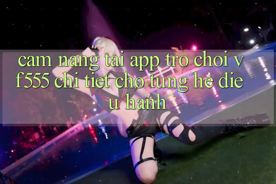 Cẩm nang Tải App Trò chơi VF555 Chi Tiết Cho Từng Hệ Điều Hành Cẩm nang Tải App Trò chơi VF555 Chi Tiết Cho Từng Hệ Điều Hành