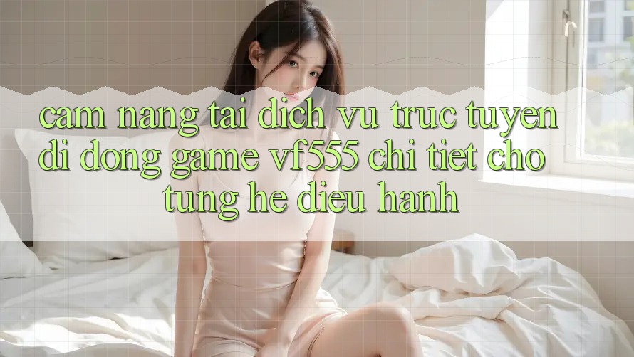 Cẩm nang Tải Dịch vụ trực tuyến di động Game VF555 Chi Tiết Cho Từng Hệ Điều Hành Cẩm nang Tải Dịch vụ trực tuyến di động Game VF555 Chi Tiết Cho Từng Hệ Điều Hành