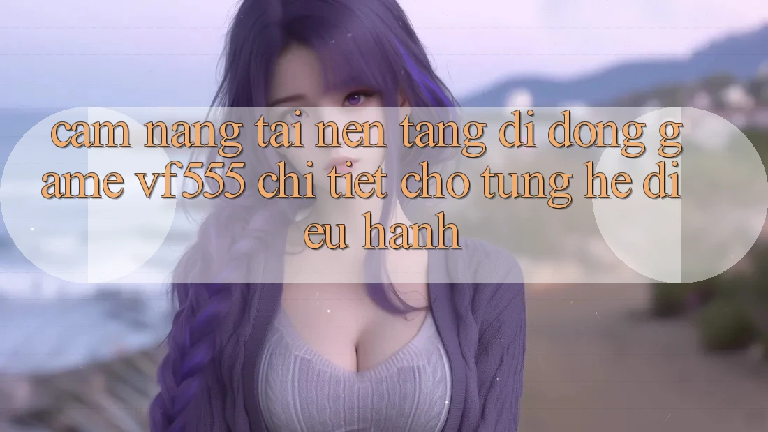 Cẩm nang Tải Nền tảng di động Game VF555 Chi Tiết Cho Từng Hệ Điều Hành