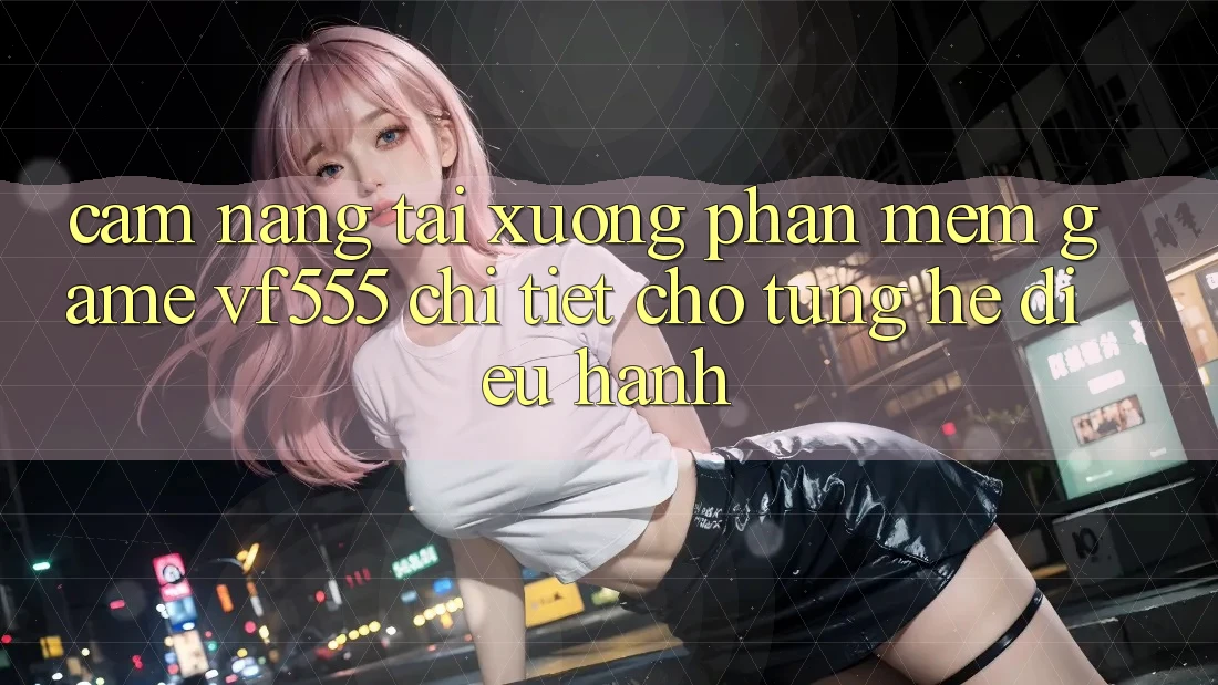 Cẩm nang Tải xuống Phần mềm Game VF555 Chi Tiết Cho Từng Hệ Điều Hành