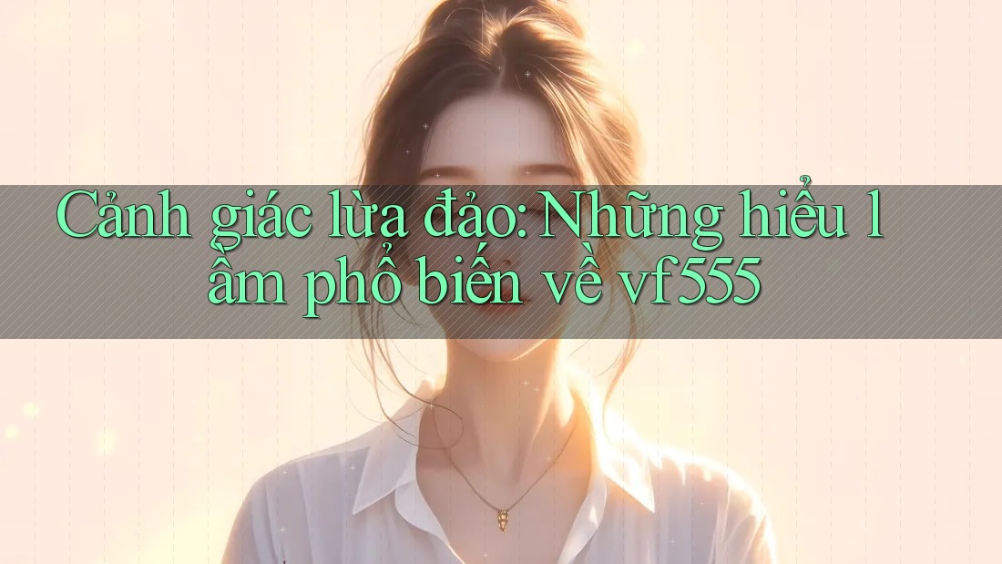 Cảnh giác lừa đảo: Những hiểu lầm phổ biến về vf555