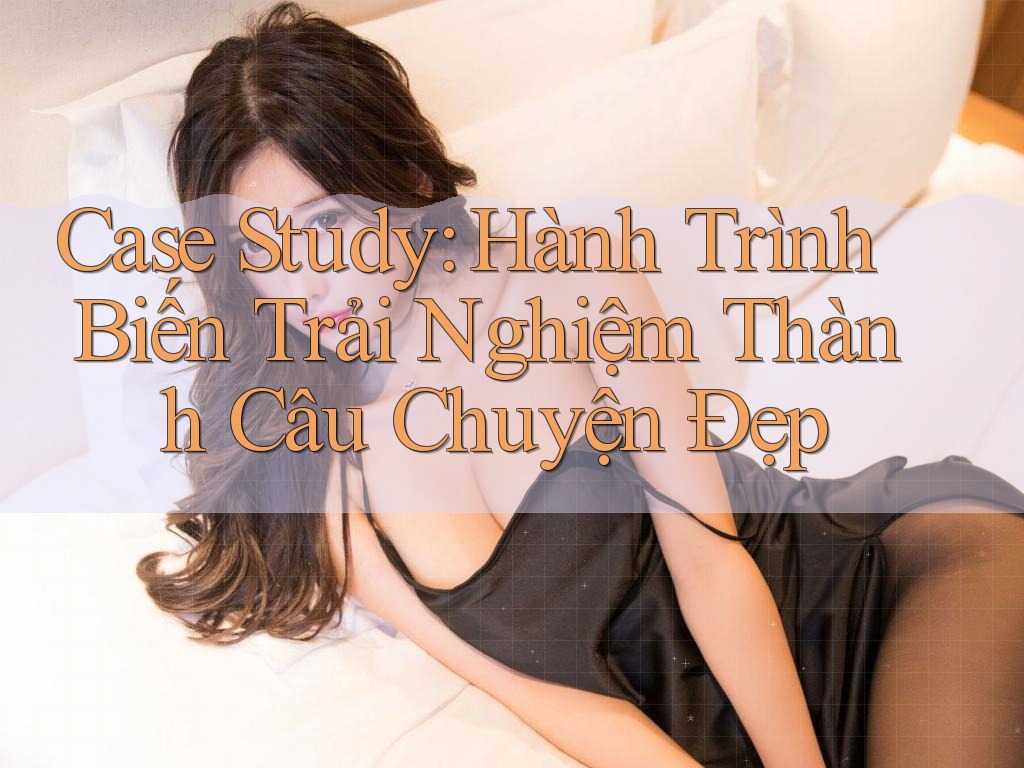 Case Study: Hành Trình Biến Trải Nghiệm Thành Câu Chuyện Đẹp Case Study: Hành Trình Biến Trải Nghiệm Thành Câu Chuyện Đẹp