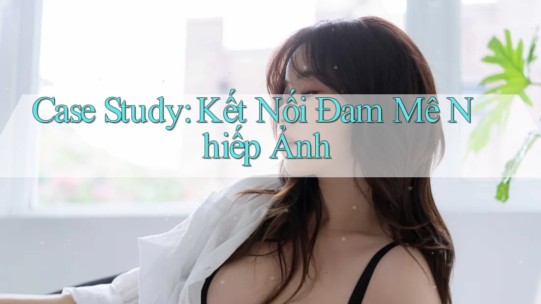 Case Study: Kết Nối Đam Mê Nhiếp Ảnh Case Study: Kết Nối Đam Mê Nhiếp Ảnh