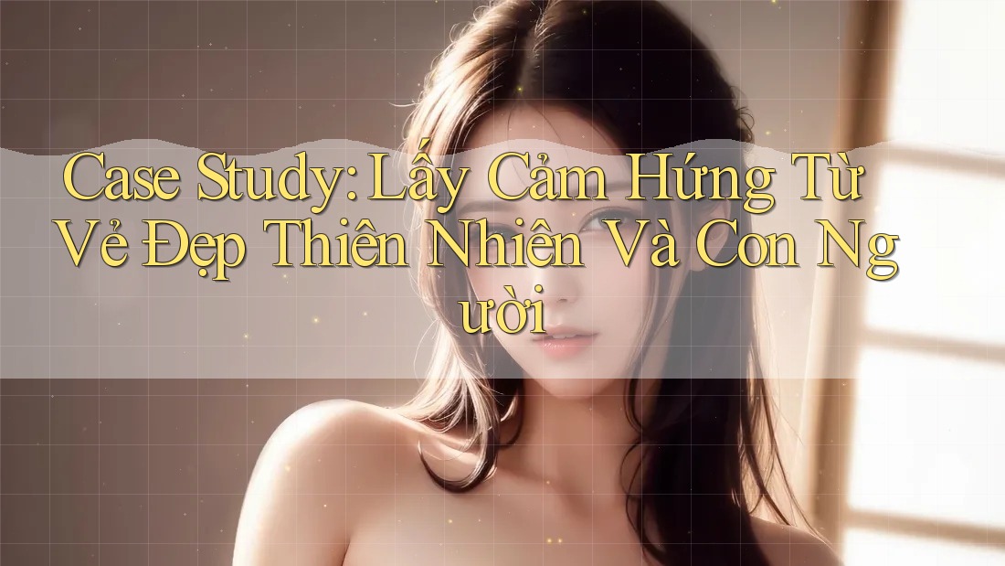 Case Study: Lấy Cảm Hứng Từ Vẻ Đẹp Thiên Nhiên Và Con Người
