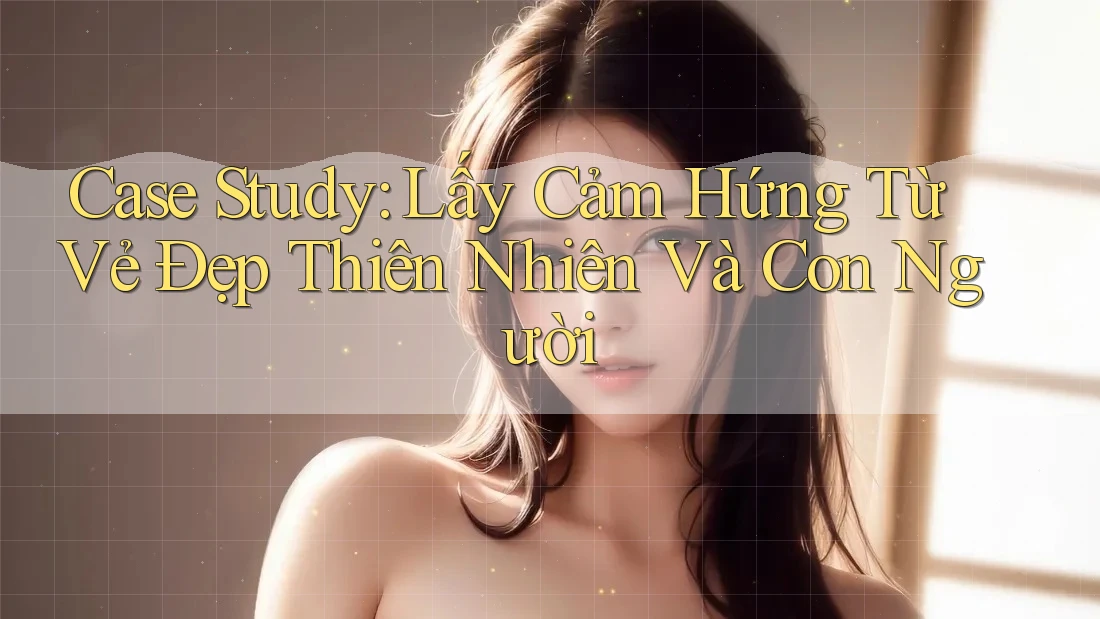Case Study: Lấy Cảm Hứng Từ Vẻ Đẹp Thiên Nhiên Và Con Người Case Study: Lấy Cảm Hứng Từ Vẻ Đẹp Thiên Nhiên Và Con Người