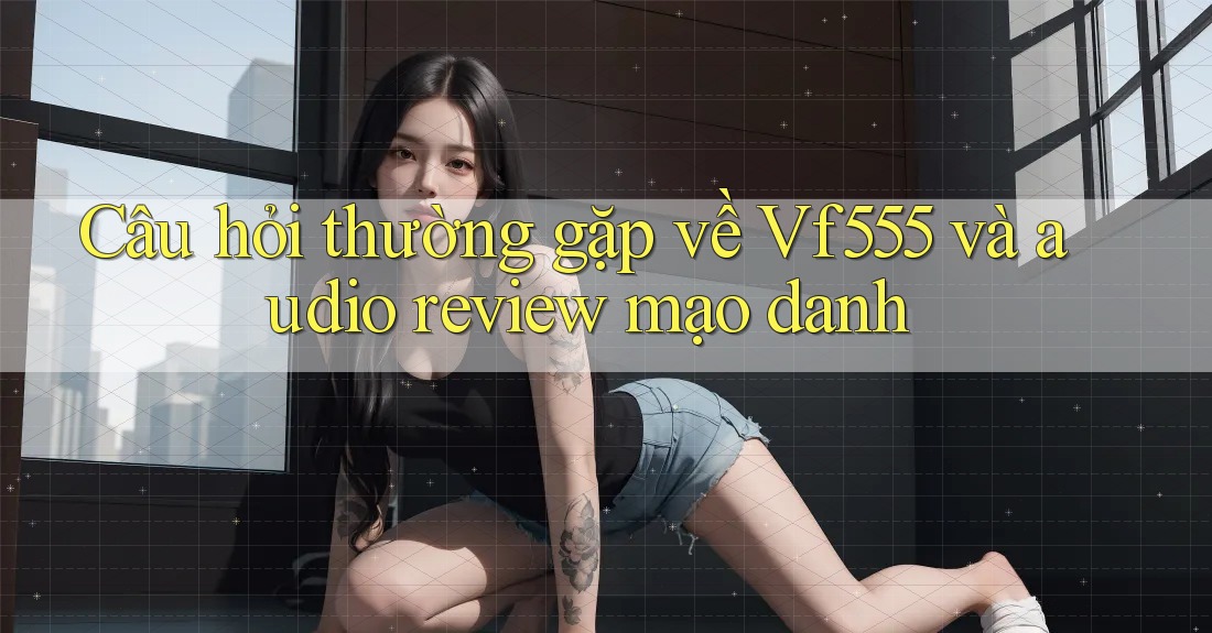 Câu hỏi thường gặp về Vf555 và audio review mạo danh Câu hỏi thường gặp về Vf555 và audio review mạo danh