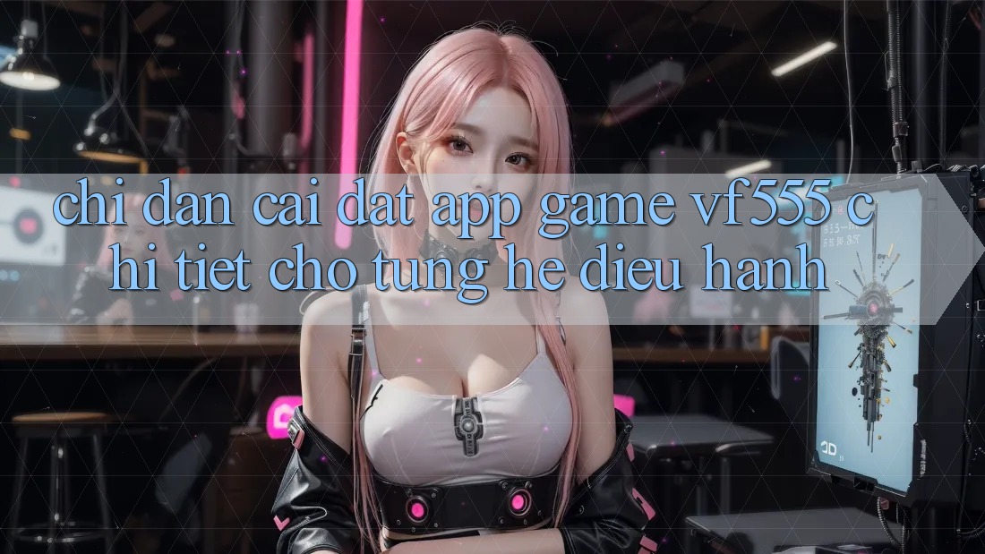 Chỉ dẫn Cài đặt App Game VF555 Chi Tiết Cho Từng Hệ Điều Hành