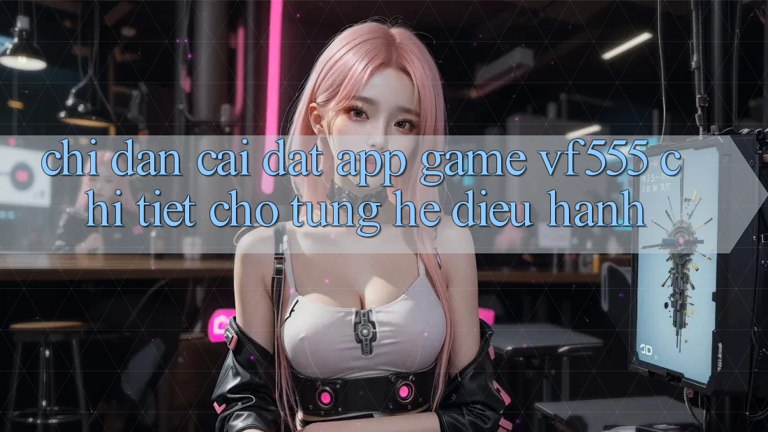 Chỉ dẫn Cài đặt App Game VF555 Chi Tiết Cho Từng Hệ Điều Hành Chỉ dẫn Cài đặt App Game VF555 Chi Tiết Cho Từng Hệ Điều Hành