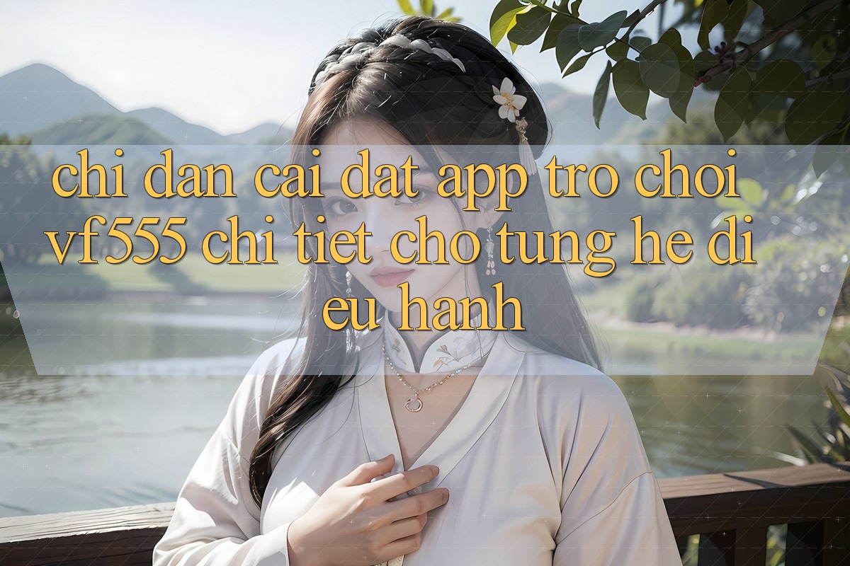 Chỉ dẫn Cài đặt App Trò chơi VF555 Chi Tiết Cho Từng Hệ Điều Hành