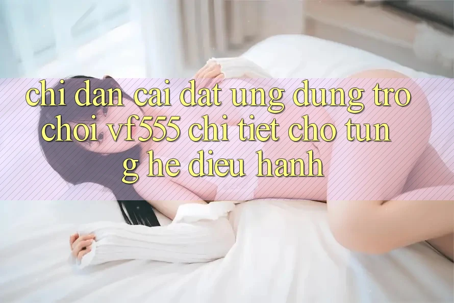 Chỉ dẫn Cài đặt Ứng dụng Trò chơi VF555 Chi Tiết Cho Từng Hệ Điều Hành