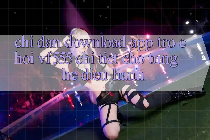 Chỉ dẫn Download App Trò chơi VF555 Chi Tiết Cho Từng Hệ Điều Hành Chỉ dẫn Download App Trò chơi VF555 Chi Tiết Cho Từng Hệ Điều Hành