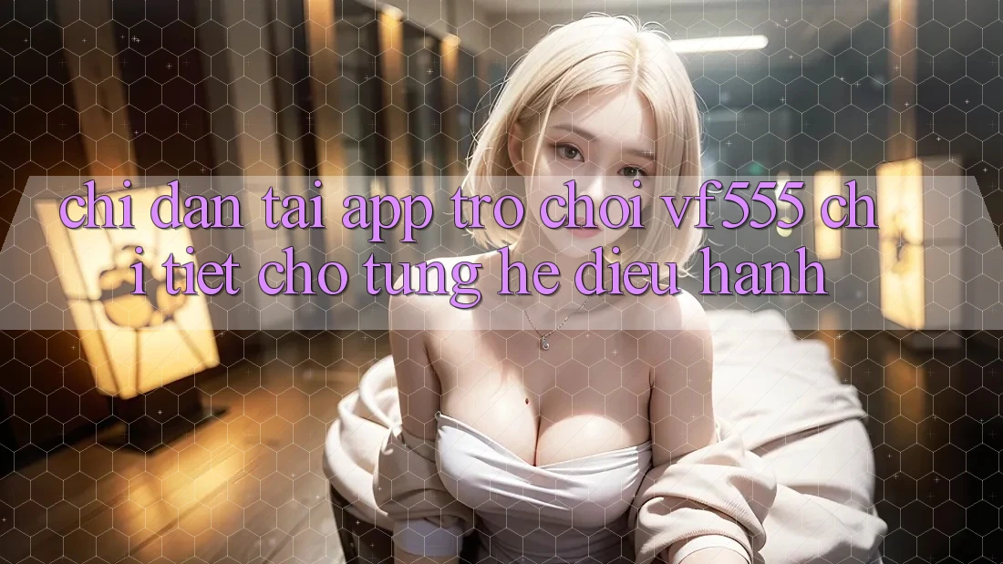 Chỉ dẫn Tải App Trò chơi VF555 Chi Tiết Cho Từng Hệ Điều Hành